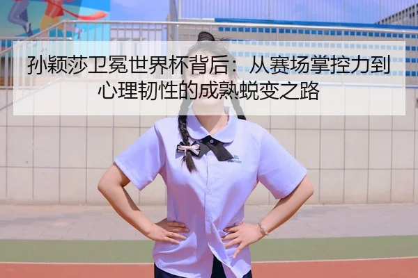 孙颖莎卫冕世界杯背后：从赛场掌控力到心理韧性的成熟蜕变之路
